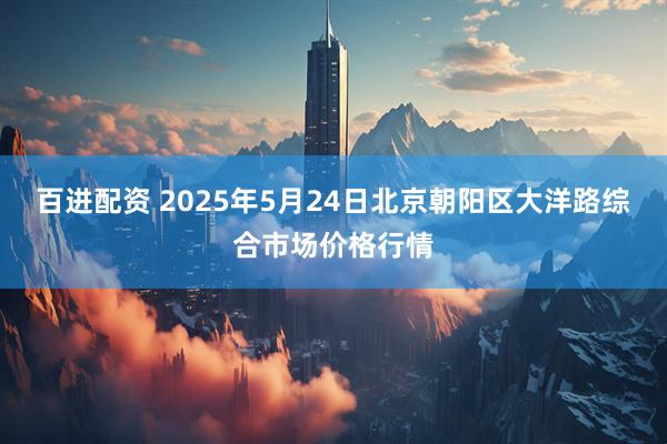 百进配资 2025年5月24日北京朝阳区大洋路综合市场价格行情