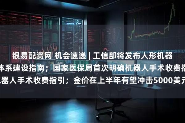 银易配资网 机会速递 | 工信部将发布人形机器人与具身智能综合标准化体系建设指南；国家医保局首次明确机器人手术收费指引；金价在上半年有望冲击5000美元/盎司关口