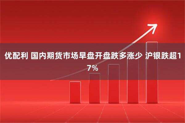 优配利 国内期货市场早盘开盘跌多涨少 沪银跌超17%