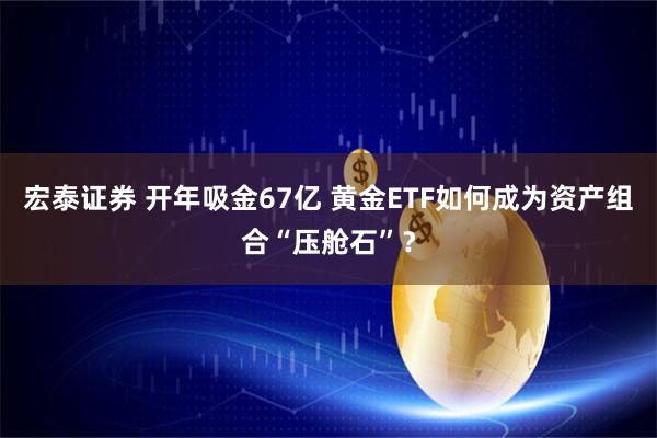 宏泰证券 开年吸金67亿 黄金ETF如何成为资产组合“压舱石”？
