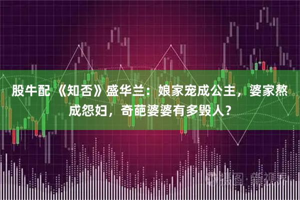 股牛配 《知否》盛华兰：娘家宠成公主，婆家熬成怨妇，奇葩婆婆有多毁人？