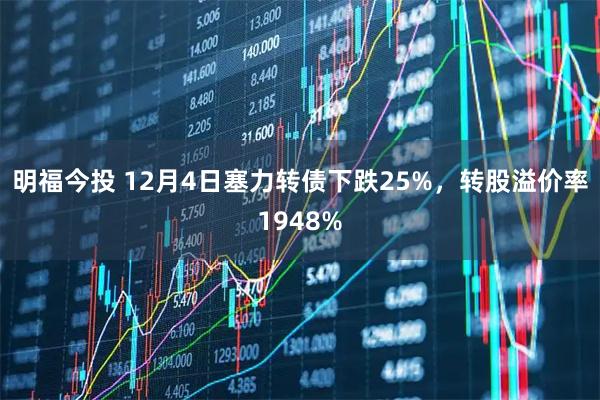 明福今投 12月4日塞力转债下跌25%，转股溢价率1948%
